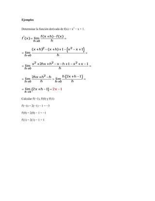 Ejemplos


Determinar la función derivada de f(x) = x2 − x + 1.




Calcular f'(−1), f'(0) y f'(1)

f'(−1) = 2(−1) − 1 = −3

f'(0) = 2(0) − 1 = −1

f'(1) = 2(1) − 1 = 1
 