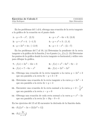 Ejercicios de Calculo I                                             UNINORTE
Jorge Rodriguez                                                 Dpto Matem´tica
                                                                          a



   En los problemas del 1 al 6, obtenga una ecuaci´n de la recta tangente
                                                  o
a la gr´ﬁca de la ecuaci´n en el punto dado
       a                o

 1.– y = 9 − x2 ; (2, 5)                4.– y = x2 − 6x + 9; (3, 0)

 2.– y = x2 + 4; (−1, 5)                5.– y = x3 + 3 ; (1, 4)

 3.– y = 2x2 + 4x; (−2, 0)              6.– y = 1 − x3 ; (2, −7)

   En los problemas del 7 al 10, (a) Determine la pendiente de la recta
tangente a la gr´ﬁca de la funci´n f en el punto (x1 , f (x1 )). (b) Determine
                a               o
los puntos de la gr´ﬁca donde la recta tangente es horizontal y utilice esto
                   a
para dibujar la gr´ﬁca.
                   a

 7.– f (x) = 3x2 − 12x + 8              9.– f (x) = x3 − 6x2 − 9x − 2

 8.– f (x) = 7 − 6x − x2               10.– f (x) = 2x3 − 3x2

11.– Obtenga una ecuaci´n de la recta tangente a la curva y = 2x2 + 3
                       o
     que sea paralela a la recta 8x − y + 3 = 0
12.– Determine una ecuaci´n de la recta tangente a la curva y = 3x2 − 4
                         o
     que sea paralela a la recta 3x + y = 4
                                                                           1 2
13.– Encuentre una ecuaci´n de la recta normal a la curva y = 2 −
                         o                                                   x
                                                                           3
     que sea paralela a la recta x − y = 0
14.– Obtenga una ecuaci´n de cada recta normal a la curva y = x3 − 3x
                       o
     que sea paralela a la recta 2x + 18y − 9 = 0

En los ejercicios del 15 al 32 encuentre la derivada de la funci´n dada.
                                                                o
15.– Dx (x2 − 3x + 2)(2x3 + 1)

           2x
16.– Dx
          x+3
 