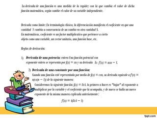  La derivada de una función es una medida de la rapidez con la que cambia el valor de dicha
función matemática, según cambie el valor de su variable independiente.


Derivada como limite: En terminología clásica, la diferenciación manifiesta el coeficiente en que una
cantidad Y cambia a consecuencia de un cambio en otra cantidad X.
En matemáticas, coeficiente es un factor multiplicativo que pertenece a cierto
objeto como una variable, un vector unitario, una función base, etc.

Reglas de derivación:

1) Derivada de una potencia: entera Una función potencial con
   exponente entero se representa por f(x) = xn y su derivada Es f'(x) = nxn − 1.
      2) Derivada de una constante por una función:
         Cuando una función esté representada por medio de f(x) = cxn, su derivada equivale a f'(x) =
         n(cx(n − 1)) de la siguiente manera:
           Consideremos la siguiente función: f(x) = 8x4, lo primero a hacer es "bajar" al exponente a
           multiplicar por la variable y el coeficiente que la acompaña, y de nuevo se halla un nuevo
           exponente de la misma manera explicada anteriormente:
                                    f'(x) = 4(8x4 − 1)
 