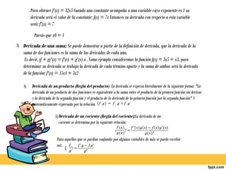 Para obtener f'(x) = 32x3 Cuando una constante acompaña a una variable cuyo exponente es 1 su
         derivada será el valor de la constante: f(x) = 7x Entonces su derivada con respecto a esta variable
         será: f'(x) = 7
           Puesto que x0 = 1
3) Derivada de una suma: Se puede demostrar a partir de la definición de derivada, que la derivada de la
    suma de dos funciones es la suma de las derivadas de cada una.
     Es decir, (f + g)'(x) = f'(x) + g'(x) o . Como ejemplo consideremos la función f(x) = 3x5 + x3, para
    determinar su derivada se trabaja la derivada de cada término aparte y la suma de ambos será la derivada
    de la función: f'(x) = 15x4 + 3x2

    4)    Derivada de un producto (Regla del producto): La derivada se expresa literalmente de la siguiente forma: "La
          derivada de un producto de dos funciones es equivalente a la suma entre el producto de la primera función sin derivar
          y la derivada de la segunda función y el producto de la derivada de la primera función por la segunda función" Y
          matemáticamente expresado por la relación

                         5) Derivada de un cociente (Regla del cociente):La derivada de un
                            cociente se determina por la siguiente relación:
                                                                   (

                           Para aquellos que se puedan confundir por algunas variables de más se puede escribir
                           así:
                                (
 