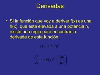 Derivadas
• Si la función que voy a derivar f(x) es una
h(x), que está elevada a una potencia n,
existe una regla para encontrar la
derivada de esta función.
[ ]n
xhxf )()( =
[ ] 





=
−
dx
dh
xhn
dx
df n 1
)(
 