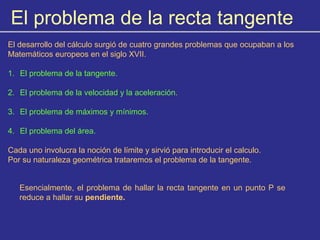 El problema de la recta tangente
El desarrollo del cálculo surgió de cuatro grandes problemas que ocupaban a los
Matemáticos europeos en el siglo XVII.
1. El problema de la tangente.
2. El problema de la velocidad y la aceleración.
3. El problema de máximos y mínimos.
4. El problema del área.
Cada uno involucra la noción de límite y sirvió para introducir el calculo.
Por su naturaleza geométrica trataremos el problema de la tangente.
Esencialmente, el problema de hallar la recta tangente en un punto P se
reduce a hallar su pendiente.
 