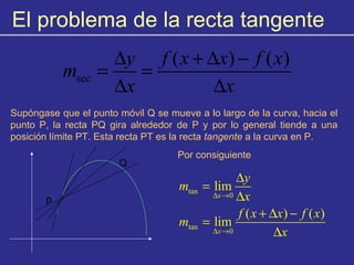El problema de la recta tangente
sec
( ) ( )y f x x f x
m
x x
∆ + ∆ −
= =
∆ ∆
Supóngase que el punto móvil Q se mueve a lo largo de la curva, hacia el
punto P, la recta PQ gira alrededor de P y por lo general tiende a una
posición límite PT. Esta recta PT es la recta tangente a la curva en P.
p
Q
Por consiguiente
tan
0
tan
0
lim
( ) ( )
lim
x
x
y
m
x
f x x f x
m
x
∆ →
∆ →
∆
=
∆
+ ∆ −
=
∆
 