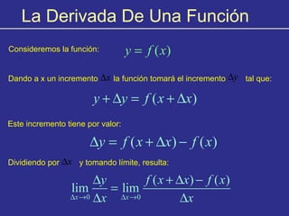 La Derivada De Una Función
Consideremos la función: ( )y f x=
Dando a x un incremento la función tomará el incremento tal que:x∆ y∆
( )y y f x x+ ∆ = + ∆
Este incremento tiene por valor:
( ) ( )y f x x f x∆ = + ∆ −
Dividiendo por y tomando límite, resulta:x∆
0 0
( ) ( )
lim lim
x x
y f x x f x
x x∆ → ∆ →
∆ + ∆ −
=
∆ ∆
 