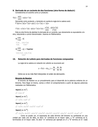 14
9. Derivada de un cociente de dos funciones (otra forma de deducir)
Consideremos al cociente como un producto:
1u(x)
f(x) u(x).v (x)
v(x)
−
= =
Derivando como producto, y teniendo en cuenta la regla de la cadena será:
f ’(x)=u´(x).v−1
(x)+ u(x) (−1) v−2
(x). v ’ (x)=
-1 2
2
u'(x) u(x).v '(x)
f '(x) u'(x) v (x) u(x).v (x).v '(x)
v(x) v (x)
−
= − = −
Esta es otra forma de plantear la derivada de un cociente, que obviamente es equivalente a la
otra, reduciendo a común denominador. Veamos en Mathematica:
DA
u@xD
v@xD
, xE
u @xD
v@xD
−
u@xD v @xD
v@xD2
DA
u@xD
v@xD
, xE êê Together
v@xD u @xD− u@xD v @xD
v@xD2
10. Notación de Leibniz para derivadas de funciones compuestas
La regla de la cadena en notación de Leibnitz se enunciaría así:
(x)
dy dv du
y f(x) v(u ) .
dx du dx
= = ⇒ =
Cómo se ve es más fácil interpretar el orden de derivación.
Binomio de Newton
El binomio de Newton es un procedimiento para el desarrollo de la potencia enésima de un
binomio. Para llegar al mismo, vamos a inferir el comportamiento a partir de algunas potencias
realizadas con Mathematica.
ExpandAHa+ bL2
E
a2
+ 2 a b+ b2
ExpandAHa+ bL3
E
a3
+ 3 a2
b + 3 a b2
+ b3
ExpandAHa+ bL5
E
a5
+ 5 a4
b + 10 a3
b2
+ 10 a2
b3
+ 5 a b4
+ b5
ExpandAHa+ bL10
E
a10
+ 10 a9
b + 45 a8
b2
+ 120 a7
b3
+ 210 a6
b4
+ 252 a5
b5
+ 210 a4
b6
+ 120 a3
b7
+ 45 a2
b8
+ 10 a b9
+ b10
Como se puede ver, el exponente de cada término del binomio va cambiando en una
unidad por cada uno de ellos, es decir “a” comienza en el mayor valor, y “b” comienza en 0,
terminando en el mayor valor. Es decir “a” comienza por ejemplo en a5
y “b” termina en b5
. Cada
 