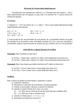 Derivação de Função dada Implicitamente
Consideremos uma equação nas variáveis x e y. Dizemos que uma função y = f(x) é
dada implicitamente por tal equação se, para todo x no domínio de f, o ponto (x,f(x)) for
solução da equação.
Exercícios.
1. Expresse y’ = f’(x) em termos de x e y, onde y = f(x) é uma função diferenciável dada
implicitamente pela equação:
a) x2
- y2
= 4 b) y3
+ x2
y = x + 4
c) 5y + cos y = xy d) xey
+ xy = 3
e) y + ln (x2
+ y2
) = 4
2. Uma escada de 8m está encostada em uma parede. Se a extremidade inferior da escada
for afastada do pé da parede a uma velocidade constante de 2 m/s, com que velocidade a
extremidade superior estará descendo no instante em que a inferior estiver a 3m da parede?
ESTUDO DA VARIAÇÃO DAS FUNÇÕES.
Teorema1. Seja f contínua no intervalo I.
a) Se f'(x) > 0 para todo x interior a I, então f será estritamente crescente em I;
b) Se f'(x) < 0 para todo x interior a I, então f será estritamente decrescente em I.
Teorema2. Seja f uma função que admite derivada até 2ª ordem no intervalo I.
a) Se f''(x) > 0 em I, então f terá a concavidade para cima em I;
b) Se f''(x) < 0 em I, então f terá a concavidade para baixo em I.
Gráficos.
Para o esboço do gráfico de uma função f, sugerimos o roteiro:
a) explicitar o domínio;
b) determinar os intervalos de crescimento e de decrescimento;
c) estudar a concavidade e destacar os pontos de inflexão;
d) calcular os limites laterais de f, em p, nos casos:
(i) p ∉ D(f), mas p é extremo de um dos intervalos que compõem D(f)
(ii) p ∈ D(f), mas f não é contínua em p;
e) calcular os limites para x → +∞ e x → -∞;
f) determinar ou localizar as raízes de f.
3
 