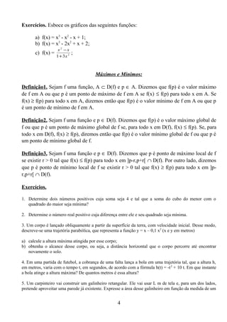 Exercícios. Esboce os gráficos das seguintes funções:
a) f(x) = x3
- x2
- x + 1;
b) f(x) = x3
- 2x2
+ x + 2;
c) f(x) = 2
2
31 x
xx
+
−
;
Máximos e Mínimos:
Definição1. Sejam f uma função, A ⊂ D(f) e p ∈ A. Dizemos que f(p) é o valor máximo
de f em A ou que p é um ponto de máximo de f em A se f(x) ≤ f(p) para todo x em A. Se
f(x) ≥ f(p) para todo x em A, dizemos então que f(p) é o valor mínimo de f em A ou que p
é um ponto de mínimo de f em A.
Definição2. Sejam f uma função e p ∈ D(f). Dizemos que f(p) é o valor máximo global de
f ou que p é um ponto de máximo global de f se, para todo x em D(f), f(x) ≤ f(p). Se, para
todo x em D(f), f(x) ≥ f(p), diremos então que f(p) é o valor mínimo global de f ou que p é
um ponto de mínimo global de f.
Definição3. Sejam f uma função e p ∈ D(f). Dizemos que p é ponto de máximo local de f
se existir r > 0 tal que f(x) ≤ f(p) para todo x em ]p-r,p+r[ ∩ D(f). Por outro lado, dizemos
que p é ponto de mínimo local de f se existir r > 0 tal que f(x) ≥ f(p) para todo x em ]p-
r,p+r[ ∩ D(f).
Exercícios.
1. Determine dois números positivos cuja soma seja 4 e tal que a soma do cubo do menor com o
quadrado do maior seja mínima?
2. Determine o número real positivo cuja diferença entre ele e seu quadrado seja mínima.
3. Um corpo é lançado obliquamente a partir da superfície da terra, com velocidade inicial. Desse modo,
descreve-se uma trajetória parabólica, que representa a função y = x – 0,1 x2
(x e y em metros)
a) calcule a altura máxima atingida por esse corpo;
b) obtenha o alcance desse corpo, ou seja, a distância horizontal que o corpo percorre até encontrar
novamente o solo.
4. Em uma partida de futebol, a cobrança de uma falta lança a bola em uma trajetória tal, que a altura h,
em metros, varia com o tempo t, em segundos, de acordo com a fórmula h(t) = -t2
+ 10 t. Em que instante
a bola atinge a altura máxima? De quantos metros é essa altura?
5. Um carpinteiro vai construir um galinheiro retangular. Ele vai usar L m de tela e, para um dos lados,
pretende aproveitar uma parede já existente. Expresse a área desse galinheiro em função da medida de um
4
 