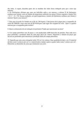 dos lados. A seguir, descubra quais são as medidas dos lados desse retângulo para que a área seja
máxima.
6. Os fisiologistas afirmam que, para um indivíduo sadio e em repouso, o número N de batimentos
cardíacos por minuto varia em função da temperatura ambiente (em graus Celsius) segundo a função N(t)
= 0.1 t2
– 4 t + 90. Nessas condições, em qual temperatura o número de batimentos cardíacos por minuto é
mínimo? Qual é esse número?
7. Para uma excursão foi fretado um avião de 100 lugares. Cada pessoa deve pagar para a companhia de
avião R$ 2000,00 e mais uma taxa de R$ 40,00 para cada lugar não ocupado do avião. Qual é a quantia
máxima que a companhia pode receber?
8. Quais as dimensões de um retângulo de perímetro P dado que maximizam sua área?
9. Um campo petrolífero tem 20 poços e vem produzindo 4.000 barris/dia de petróleo. Para cada novo
poço perfurado, a produção diária de cada poço decai de 5 barris. Determine o número de poços que
devem ser perfurados para maximizar a produção diária do campo petrolífero.
10. Suponha que uma caixa retangular tenha 324 cm3
de volume e base quadrada de lado x cm. O material
da base custa 2 centavos por cm2
e o material para a tampa e para os quatro lados custa 1 centavo por cm2
.
Determine as dimensões da caixa que minimizam seu custo.
5
 