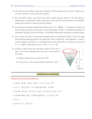 38 CÁLCULO DE UMA VARIÁVEL MARIVALDO P. MATOS
14. Uma bola de neve derrete a uma taxa volumétrica dV=dt proporcional à sua área. Mostre que o
seu raio r decresce a uma taxa dr=dt constante.
15. Um reservatório cônico, com vértice para baixo, contém água de volume V até uma altura h.
Supondo que a evaporação da água se processa a uma taxa dV=dt proporcional à sua superfície,
mostre que h decresce a uma taxa dh=dt constante
16. Uma piscina está sendo esvaziada de tal forma que V (t) = 300 (20 t)2
representa o número de
litros de água na piscina t horas após o início da operação. Calcule a velocidade (instatânea) de
escoamento da água ao cabo de 8 horas e a velocidade média desse escoamento no mesmo tempo.
17. Uma estátua de altura h está sendo instalada sobre um pedestal de altura l acima do plano
horizontal que passa pelo olho de um observador. Com o observador a uma distância x, calcule a
taxa de variação, em relação a x, do ângulo sob o qual o observador vê a estátua, em termos de
h; l e x. Qual o valor dessa taxa se h = 20; l = 5 e x = 50?
18. A …gura ao lado mostra um reservatório cônico de 10m de al-
tura e 4m de raio contendo água, que escoa a uma vazão de
5m3=hora.
(a) Qual a relação entre as variáveis R e H?
(b) A que taxa o nível da água diminui, quando H = 6m?
RESPOSTAS & SUGESTÕES
:::::::::::::
EXERCÍCIOS:::::::::::::::::::::::
COMPLEMENTARES ::::
4.1
1. (a) 2x (b) 6x (c) 2x (d) 4x 3 (e) 1= (x + 1)2
:
2. (a) 1 (b) f0 (0) = 1 e f0
+ (0) não existe (c) não.
3. (a) não (b) sim (c) f0 (x) = 2, se x > 0 e f0 (x) = 0; se x < 0:
4. (a) Não existe f0 (0) (b) Não existef0 (1) (c) f0 (1) = 1=2:
5. 0 e 4:
6. f (1) = 0 e f0 (1) = 5:
 