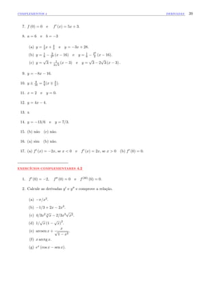 COMPLEMENTOS 4 DERIVADAS 39
7. f (0) = 0 e f0 (x) = 5x + 3:
8. a = 6 e b = 3
(a) y = 1
3 x + 4
3 e y = 3x + 28.
(b) y = 1
8
3
29 (x 16) e y = 1
8
29
3 (x 16).
(c) y =
p
3 + 1
2
p
3
(x 3) e y =
p
3 2
p
3 (x 3) :
9. y = 8x 16:
10. y 9
16 = 8
9 (x 3
2 ):
11. x = 2 e y = 0:
12. y = 4x 4:
13. x
14. y = 13=6 e y = 7=3:
15. (b) não (c) não.
16. (a) sim (b) não.
17. (a) f0 (x) = 2x, se x < 0 e f0 (x) = 2x, se x > 0 (b) f0 (0) = 0:
:::::::::::::
EXERCÍCIOS:::::::::::::::::::::::
COMPLEMENTARES ::::
4.2
1. f0 (0) = 2; f00 (0) = 0 e f(30) (0) = 0.
2. Calcule as derivadas y0 e y00 e comprove a relação.
(a) =x2.
(b) 1=3 + 2x 2x3.
(c) 4=3x2 3
p
x 2=3x3
p
x2.
(d) 1=
p
x (1
p
x)
2
.
(e) arcsen x +
x
p
1 x2
.
(f) x arctg x.
(g) ex (cos x sen x).
 