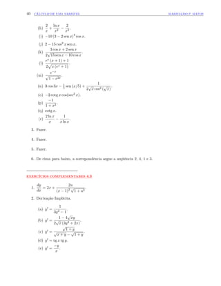 40 CÁLCULO DE UMA VARIÁVEL MARIVALDO P. MATOS
(h)
2
x
+
ln x
x2
2
x2
.
(i) 10 (3 2 sen x)4
cos x.
(j) 2 15 cos2 x sen x.
(k)
3 cos x + 2 sen x
2
p
15 sen x 10 cos x
.
(l)
ex (x + 1) + 1
2
p
x (ex + 1)
.
(m)
e x
p
1 e2x
.
(n) 3 cos 3x 1
5 sen (x=5) +
1
2
p
x cos2 (
p
x)
.
(o) 2 cotg x cos(sec2 x).
(p)
1
1 + x2
.
(q) cotg x.
(r)
2 ln x
x
1
x ln x
:
3. Fazer.
4. Fazer.
5. Fazer.
6. De cima para baixo, a correpondência segue a seqüência 2, 4, 1 e 3.
:::::::::::::
EXERCÍCIOS:::::::::::::::::::::::
COMPLEMENTARES ::::
4.3
1.
dy
dx
= 2x +
2u
(x 1)2
p
1 + u2
:
2. Derivação Implícita.
(a) y0 =
1
3y2 1
:
(b) y0 =
1 4
p
xy
2
p
x (3y2 + 2x)
.
(c) y0 =
p
1 + y
p
x + y
p
1 + y
.
(d) y0 = tg x tg y.
(e) y0 =
y
x
.
 