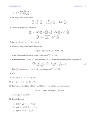 COMPLEMENTOS 4 DERIVADAS 41
(f) y0 =
4xy
p
xy y
x 2x2p
xy
:
3. Da Regra da Cadeia, temos
dy
dt
=
dy
dx
dx
dt
=
2x
(x2 + 1)2
dx
dt
= 2xy2 dx
dt
:
4. Temos da Regra da Cadeia que
dy
dt
= 3x2 dx
dt
)
d2y
dt2
=
d
dt
3x2 dx
dt
+ 3x2 d2x
dt2
)
d2y
dt2
= 6x
dx
dt
2
+ 3x2 d2x
dt2
5. 2x + y + 5 = 0 e x 2y 5 = 0:
6. Usando a Regra da Cadeia, deduza que
h0
(x) = 3 [f (x)]2
f0
(x) + 3x2
f0
x3
e por substituição direta de x por 2, obtenha h0 (2) = 15:
7. Considerando em (4.1) x = 1, encontramos y = 1=2 e por derivação implícita, chegamos a:
y0 (x y) y (1 y0)
(x y)2
y xy0
y2
+
1
2
p
x
= 0: (4.2)
Em (4.2) fazemos x = 1 e y = 1=2 e encontramos y0 (1) = 7=16:
8. n!an:
9. 3x + 4y = 25 e 4x 3y = 0:
10. y = 5
4 x 4 e y = 4
5 x + 25
4 :
11. Derivando a igualdade xf (x) + sen [f (x)] = 4 em relação a x, encontramos
f (x) + xf0
(x) + cos [f (x)] f0
(x) = 0
e daí segue o resultado.
12. Função Inversa.
(a) g (y) =
p
y + 4; 4 y:
(b) g (y) =
p
y + 4; 4 y:
(c) g (y) = 1 y2; y 0:
 