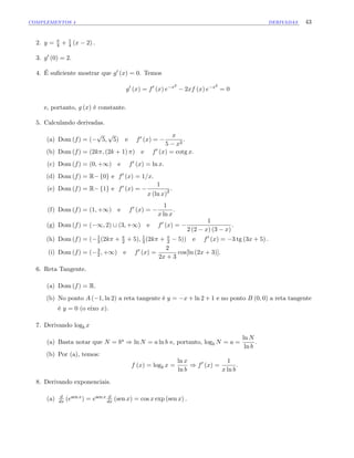 COMPLEMENTOS 4 DERIVADAS 43
2. y = 4 + 1
4 (x 2) :
3. g0 (0) = 2.
4. É su…ciente mostrar que g0 (x) = 0. Temos
g0
(x) = f0
(x) e x2
2xf (x) e x2
= 0
e, portanto, g (x) é constante.
5. Calculando derivadas.
(a) Dom (f) = (
p
5;
p
5) e f0 (x) =
x
5 x2
:
(b) Dom (f) = (2k ; (2k + 1) ) e f0 (x) = cotg x:
(c) Dom (f) = (0; +1) e f0 (x) = ln x:
(d) Dom (f) = R f0g e f0 (x) = 1=x:
(e) Dom (f) = R f1g e f0 (x) =
1
x (ln x)2 :
(f) Dom (f) = (1; +1) e f0 (x) =
1
x ln x
:
(g) Dom (f) = ( 1; 2) [ (3; +1) e f0 (x) =
1
2 (2 x) (3 x)
:
(h) Dom (f) = ( 1
3 (2k + 2 + 5); 1
3 (2k + 2 5)) e f0 (x) = 3 tg (3x + 5) :
(i) Dom (f) = ( 3
2 ; +1) e f0 (x) =
2
2x + 3
cos[ln (2x + 3)]:
6. Reta Tangente.
(a) Dom (f) = R:
(b) No ponto A ( 1; ln 2) a reta tangente é y = x + ln 2 + 1 e no ponto B (0; 0) a reta tangente
é y = 0 (o eixo x).
7. Derivando logb x
(a) Basta notar que N = ba ) ln N = a ln b e, portanto, logb N = a =
ln N
ln b
.
(b) Por (a), temos:
f (x) = logb x =
ln x
ln b
) f0
(x) =
1
x ln b
:
8. Derivando exponenciais.
(a) d
dx (esen x) = esen x d
dx (sen x) = cos x exp (sen x) :
 