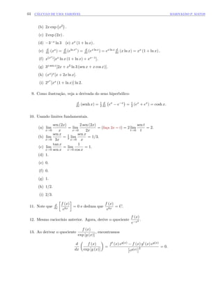 44 CÁLCULO DE UMA VARIÁVEL MARIVALDO P. MATOS
(b) 2x exp x2 :
(c) 2 exp (2x) :
(d) 3 x ln 3 (e) xx (1 + ln x) :
(e) d
dx (xx) = d
dx(eln xx
) = d
dx(ex ln x) = ex ln x d
dx (x ln x) = xx (1 + ln x) :
(f) x(xx)[xx ln x (1 + ln x) + xx 1]:
(g) 3x sen x[2x + x2 ln 3 (sen x + x cos x)]:
(h) (xx)x[x + 2x ln x]:
(i) 2xx
[xx (1 + ln x)] ln 2:
9. Como ilustração, veja a derivada do seno hiperbólico:
d
dx (senh x) = 1
2
d
dx ex
e x
= 1
2 (ex
+ ex
) = cosh x:
10. Usando limites fundamentais.
(a) lim
x!0
sen (2x)
x
= lim
x!0
2 sen (2x)
2x
= (faça 2x = t) = 2 lim
t!0
sen t
t
= 2:
(b) lim
x!0
sen x
3x
= 1
3 lim
x!0
sen x
x
= 1=3:
(c) lim
x!0
tan x
sen x
= lim
x!0
1
cos x
= 1:
(d) 1:
(e) 0:
(f) 0:
(g) 1:
(h) 1=2:
(i) 2=3:
11. Note que d
dx
f (x)
ekx
= 0 e deduza que
f (x)
ekx
= C:
12. Mesmo raciocínio anterior. Agora, derive o quociente
f (x)
e x2 :
13. Ao derivar o quociente
f (x)
exp [g (x)]
, encontramos
d
dx
f (x)
exp [g (x)]
=
f0 (x) eg(x) f (x) g0 (x) eg(x)
eg(x) 2 = 0:
 