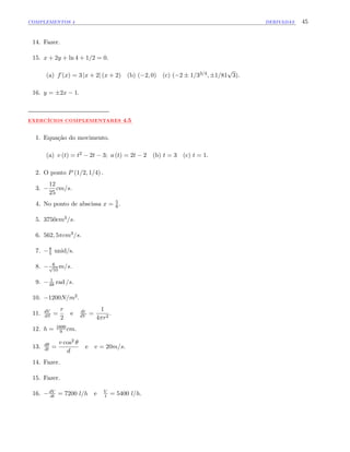 COMPLEMENTOS 4 DERIVADAS 45
14. Fazer.
15. x + 2y + ln 4 + 1=2 = 0.
(a) f (x) = 3 jx + 2j (x + 2) (b) ( 2; 0) (c) ( 2 1=33=4; 1=81
p
3):
16. y = 2x 1:
:::::::::::::
EXERCÍCIOS:::::::::::::::::::::::
COMPLEMENTARES ::::
4.5
1. Equação do movimento.
(a) v (t) = t2 2t 3; a (t) = 2t 2 (b) t = 3 (c) t = 1:
2. O ponto P (1=2; 1=4) :
3.
12
25
cm=s:
4. No ponto de abscissa x = 5
6 :
5. 3750cm3=s:
6. 562; 5 cm3=s:
7. 8
5 unid/s.
8. 6p
55
m=s:
9. 1
48 rad =s:
10. 1200N=m2:
11. dV
dS =
r
2
e dr
dV =
1
4 r2
:
12. h = 1600
9 cm:
13. d
dt =
v cos2
d
e v = 20m=s:
14. Fazer.
15. Fazer.
16. dV
dt = 7200 l=h e V
t = 5400 l=h:
 