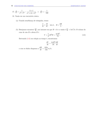 46 CÁLCULO DE UMA VARIÁVEL MARIVALDO P. MATOS
17. d
dx =
l
x2 + l2
h + l
x2 + (h + l)2 e d
dx '
1
166
:
18. Vazão em um resevatório cônico.
(a) Usando semelhança de triângulos, temos
4
R
=
10
H
, isto é, R =
2H
5
:
(b) Desejamos encontrar dH
dt , nos instante em que H = 6 e a vazão é dV
dt = 5m3=h: O volume do
cone de raio R e altura H é
V =
1
3
R2
H =
4 H3
75
: (4.3)
Derivando (4.3) em relação ao tempo t, encontramos
dV
dt
=
4 H2
25
dH
dt
e com os dados chegamos a
dH
dt
=
125
144
m=h:
 