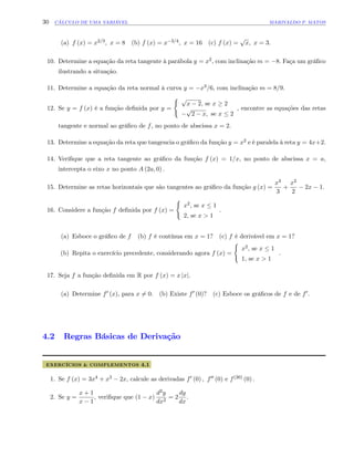 30 CÁLCULO DE UMA VARIÁVEL MARIVALDO P. MATOS
(a) f (x) = x2=3; x = 8 (b) f (x) = x 3=4; x = 16 (c) f (x) =
p
x; x = 3:
10. Determine a equação da reta tangente à parábola y = x2, com inclinação m = 8: Faça um grá…co
ilustrando a situação.
11. Determine a equação da reta normal à curva y = x3=6, com inclinação m = 8=9:
12. Se y = f (x) é a função de…nida por y =
( p
x 2, se x 2
p
2 x; se x 2
, encontre as equações das retas
tangente e normal ao grá…co de f, no ponto de abscissa x = 2:
13. Determine a equação da reta que tangencia o grá…co da função y = x2 e é paralela à reta y = 4x+2:
14. Veri…que que a reta tangente ao grá…co da função f (x) = 1=x, no ponto de abscissa x = a,
intercepta o eixo x no ponto A (2a; 0) :
15. Determine as retas horizontais que são tangentes ao grá…co da função g (x) =
x3
3
+
x2
2
2x 1:
16. Considere a função f de…nida por f (x) =
(
x2, se x 1
2, se x > 1
:
(a) Esboce o grá…co de f (b) f é contínua em x = 1? (c) f é derivável em x = 1?
(b) Repita o exercício precedente, considerando agora f (x) =
(
x2, se x 1
1, se x > 1
:
17. Seja f a função de…nida em R por f (x) = x jxj.
(a) Determine f0 (x), para x 6= 0: (b) Existe f0 (0)? (c) Esboce os grá…cos de f e de f0:
4.2 Regras Básicas de Derivação
EXERCÍCIOS & COMPLEMENTOS 4.1
1. Se f (x) = 3x4 + x3 2x, calcule as derivadas f0 (0) ; f00 (0) e f(30) (0) :
2. Se y =
x + 1
x 1
, veri…que que (1 x)
d2y
dx2
= 2
dy
dx
:
 