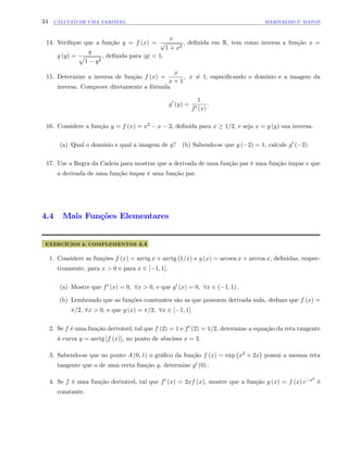 34 CÁLCULO DE UMA VARIÁVEL MARIVALDO P. MATOS
14. Veri…que que a função y = f (x) =
x
p
1 + x2
, de…nida em R, tem como inversa a função x =
g (y) =
y
p
1 y2
, de…nida para jyj < 1:
15. Determine a inversa de função f (x) =
x
x + 1
; x 6= 1; especi…cando o domínio e a imagem da
inversa. Comprove diretamente a fórmula
g0
(y) =
1
f0 (x)
:
16. Considere a função y = f (x) = x2 x 2, de…nida para x 1=2, e seja x = g (y) sua inversa.
(a) Qual o domínio e qual a imagem de g? (b) Sabendo-se que g ( 2) = 1, calcule g0 ( 2)
17. Use a Regra da Cadeia para mostrar que a derivada de uma função par é uma função ímpar e que
a derivada de uma função ímpar é uma função par.
4.4 Mais Funções Elementares
EXERCÍCIOS & COMPLEMENTOS 4.4
1. Considere as funções f (x) = arctg x + arctg (1=x) e g (x) = arcsen x + arccos x, de…nidas, respec-
tivamente, para x > 0 e para x 2 [ 1; 1]:
(a) Mostre que f0 (x) = 0; 8x > 0; e que g0 (x) = 0; 8x 2 ( 1; 1) :
(b) Lembrando que as funções constantes são as que possuem derivada nula, deduza que f (x) =
=2, 8x > 0; e que g (x) = =2; 8x 2 [ 1; 1]:
2. Se f é uma função derivável, tal que f (2) = 1 e f0 (2) = 1=2, determine a equação da reta tangente
à curva y = arctg [f (x)], no ponto de abscissa x = 2:
3. Sabendo-se que no ponto A (0; 1) o grá…co da função f (x) = exp x2 + 2x possui a mesma reta
tangente que o de uma certa função g, determine g0 (0) :
4. Se f é uma função derivável, tal que f0 (x) = 2xf (x), mostre que a função g (x) = f (x) e x2
é
constante.
 