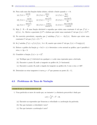 36 CÁLCULO DE UMA VARIÁVEL MARIVALDO P. MATOS
10. Para cada uma das funções dadas abaixo, calcule o limite quando x ! 0.
(a) f (x) =
sen 2x
x
(b) f (x) =
sen x
3x
(c) f (x) =
tg x
sen x
(d) f (x) =
cos 2x
1 + sen x
(e) f (x) =
sen x2
x
(f) f (x) =
sen 2x2
3x
(g) f (x) =
sen(x3)
x3
(h) f (x) =
x sen x
sen(2x2)
(i) f (x) =
sen x sen 2x
x sen 3x
11. Seja f : R ! R uma função derivável e suponha que exista uma constante k tal que f0 (x) =
kf (x) ; 8x. Derive o quociente f=ekx e deduza que existe uma constante C tal que f (x) = Cekx.
12. No exercício precedente, suponha que f satisfaça f0 (x) = 2xf (x). Mostre que existe uma
constante C tal que f (x) = Ce x2
:
13. Se f satisfaz f0 (x) = g0 (x) f (x) ; 8x 2 R, mostre que existe C tal que f (x) = C exp[g (x)]:
14. Esboce o grá…co da função y = ln (1 + x) e determine a reta normal ao grá…co, que é paralela à
reta x + 2y = 5:
15. Considere a função f (x) = jx + 2j3
.
(a) Veri…que que f é derivável em qualquer x e ache uma expressão para a derivada.
(b) Encontre o ponto P0 onde a tangente ao grá…co de f é horizontal.
(c) Encontre o ponto P0 onde o ângulo da tangente ao grá…co de f com o eixo x é 60o.
16. Determine as retas tangentes à curva y = x2 que passam no ponto (0; 1) :
4.5 Problemas de Taxa de Variação
EXERCÍCIOS & COMPLEMENTOS 4.5
1. Uma partícula se move de modo que, no instante t, a distância percorrida é dada por
s (t) =
1
3
t3
t2
3t:
(a) Encontre as expressões que fornecem a velocidade e a aceleração da partícula.
(b) Em que instante a velocidade é zero?
(c) Em que instante a aceleração é zero?
 
