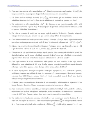 COMPLEMENTOS 4 DERIVADAS 37
2. Uma partícula move-se sobre a parábola y = x2: Sabendo-se que suas coordenadas x (t) e y(t) são
funções deriváveis, em que ponto da parábola elas deslocam-se à mesma taxa?
3. Um ponto move-se ao longo da curva y =
1
1 + x2
, de tal modo que sua abscissa x varia a uma
velocidade constante de 3 cm=s. Qual será a velocidade da ordenada y, quando x = 2 cm?
4. Um ponto move-se sobre a parábola y = 3x2 2x. Supondo-se que suas coordenadas x (t) e y (t)
são funções deriváveis e que x0 (t) 6= 0, em que ponto da parábola a velocidade da ordenada y será
o triplo da velocidade da abscissa x?
5. Um cubo se expande de modo que sua aresta varia à razão de 12; 5 cm=s. Encontre a taxa de
variação de seu volume, no instante em que a aresta atinge 10 cm de comprimento.
6. Uma esfera aumenta de modo que seu raio cresce à razão de 2; 5cm=s. Quão rapidamente varia
seu volume no instante em que o raio mede 7; 5cm? (o volume da esfera de raio r é V (r) = 4
3 r3):
7. Sejam x e y os catetos de um triângulo retângulo e o ângulo oposto a y. Supondo-se que x = 12
e que decresce à razão de 1=30 rad =s, calcule y0 (t), quando = =3 rad :
8. Uma escada de 8 m está encostada em uma parede vertical. Se a extremidade inferior da escada for
afastada do pé da parede a uma velocidade constante de 2 m=s, com que velocidade a extremidade
superior estará descendo no instante em que a inferior estiver a 3 m da parede?
9. Uma viga medindo 30 m de comprimento está apoiada em uma parede e o seu topo está se
delocando a uma velocidade de 0; 5 m=s. Qual a taxa de variação de medida do ângulo formado
pela viga e pelo chão, quando a topo da viga estiver a uma altura de 18 m?
10. A Lei de Boyle para a dilatação dos gases é dada pela equação PV = C, onde P é a pressão,
medida em Newtons por unidade de área, V é o volume e C é uma constante. Num certo instante,
a pressão é de 3:000 N=m2, o volume é de 5 m3 e está crescendo à taxa de 2 m3= min. Qual a
taxa de variação da pressão nesse instante?
11. Expresse a taxa de crescimento do volume V de uma esfera, relativamente à superfície S, em
função do raio r da esfera. Faça o mesmo para o raio, relativamente ao volume.
12. Num reservatório contendo um orifício, a vazão pelo orifício é de 110
p
h cm3=s, onde h é a altura,
em centímetros, do nível da água no reservatório, acima do orifício. O reservatório é alimentado
à taxa de 88 l= min. Calcule a altura h do nível a que o reservatório se estabiliza.
13. Um balão sobe verticalmente com uma velocidade v e um observador, a certa distância d, vê o
balão sob um ângulo de levação . Ache uma expressão para a taxa
d
dt
de variação de em termos
de v; e d. A que velocidade sobe o balão se d = 500 m e
d
dt
= 0; 02 rad =s, quando = =4 rad.
 