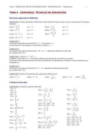 Tema 9 – DERIVADAS. TÉCNICAS DE DERIVACIÓN – MATEMÁTICAS II – 2º Bachillerato 1
TEMA 9 – DERIVADAS. TÉCNICAS DE DERIVACIÓN
Derivadas aplicando la definición
EJERCICIO 1 Calcular, aplicando la definición, las derivadas de las funciones que se citan a continuación en los puntos
indicados:
a) f(x) =
1x
3x


en x = -1 b) f(x) =
x2
x

en x = 1
c) f(x) = x2
+ x en x = 0 d) f(x) = x2
- 3x en x = 1
e) f(x) = x3
- x2
+ x en x = 0 f) f(x) =
x2
1
2

en x = 3
g) f(x) = 2x2
- x + 2 en x = 1
EJERCICIO 2 :
a) Calcular la derivada de la función f(x) = x3
- 3 en el punto x = -1
b) Ecuación de la recta tangente a esa función en el punto x = -1
EJERCICIO 3 :
a) Calcular la derivada de la función f(x) = 2x2
+ 3x + 1 aplicando la definición de derivada.
b) ¿ Cuándo vale f ‘(1) ?
EJERCICIO 4 : Sea f(x) = x3
+ 3x2
+ 1 .
a) Obtener su derivada en x = 2 utilizando la definición de derivada de una función en un punto.
b) Calcular su derivada directamente (sin utilizar la definición) y comprueba que se obtiene el mismo resultado que en
el apartado a).
EJERCICIO 5 :
a) Calcular la derivada de la función f(x) = x2
+ 3x aplicando la definición de derivada.
b) ¿ Cuándo vale f ‘(1) ?
EJERCICIO 6 Calcular la función derivada, aplicando la definición, de :
a) f(x) = x2
- 2 b) f(x) = x3
- 3x c) f(x) =
1x2
1

d) f(x) = 9 - x2
e) f(x) =
2x
x2

Cálculo de derivadas
EJERCICIO 7 Calcular las siguientes derivadas:
1) y = 5
2) y = x
3) y = 3x
4) y = x5
5) y = 3.x6
6) y =
3
5
.x10
7) y =
4
x3 2
8) y = 2x4
-3x3
+x2
-7
9) y =
1
4
x
10) y = 5. 





 2
3
x
x
1
11) y = 6x3
+ 5x2
- 1
12) y = x8x
3
2
x
5
1 35

13) y = 2
x
1
+ x-3
+ 2.x-1
14) y = 2. 





 42
x
1
x
1
15) y =
35
x
1
x
1

16) y =
x
1
x
3
x3

17) y = (x2
- 1).(x3
+ 3x)
18) y = (x2
-1).(x3
+ 3x)
19) y =
4x
1x2


20) y =
x
1
21) y =
5
3xx2

22) y=x2
-
x
x4
x1
x3
x
1
3




23) y = (x3
+ 1).(x + 2)
24) y = (x3
+ 2).x-2
25) y =
2x
2
3

26) y =
5
3x3

27) y = 1x3
2
2

28) y = 3
x31
1

29) y = 23
2
x3x
2x


30) y =
3x
x3

31) y = (3x3
- 2x + 7)7
32) y = 3.(x2
- x + 1)3
33) y = (2x4
- 4x2
- 3)5
34) y = (2x3
+ x)4
35) y = 5.(x3
- 3x)4
 