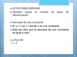  LEYES PARA DERIVAR
 También recibe el nombre de leyes de
diferenciación
 Derivada de una constante
 Si: y = f (x) = c donde c es una constante.
 Esta ley dice que la derivada de una constante
es igual a cero.
 y=f(x)=25
 