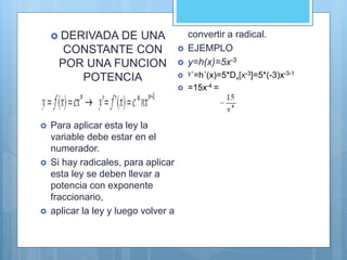  DERIVADA DE UNA
CONSTANTE CON
POR UNA FUNCION
POTENCIA
 Para aplicar esta ley la
variable debe estar en el
numerador.
 Si hay radicales, para aplicar
esta ley se deben llevar a
potencia con exponente
fraccionario,
 aplicar la ley y luego volver a
convertir a radical.
 EJEMPLO
 y=h(x)=5x-3
 y´=h´(x)=5*Dx[x-3]=5*(-3)x-3-1
 =15x-4 =
 