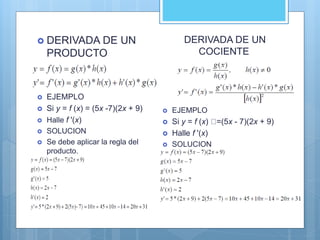  DERIVADA DE UN
PRODUCTO

 EJEMPLO
 Si y = f (x) = (5x -7)(2x + 9)
 Halle f '(x)
 SOLUCION
 Se debe aplicar la regla del
producto.
DERIVADA DE UN
COCIENTE
 EJEMPLO
 Si y = f (x) =(5x - 7)(2x + 9)
 Halle f '(x)
 SOLUCION
 