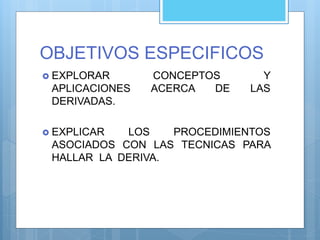 OBJETIVOS ESPECIFICOS
 EXPLORAR CONCEPTOS Y
APLICACIONES ACERCA DE LAS
DERIVADAS.
 EXPLICAR LOS PROCEDIMIENTOS
ASOCIADOS CON LAS TECNICAS PARA
HALLAR LA DERIVA.
 