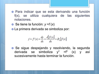  Para indicar que se esta derivando una función
f(x), se utiliza cualquiera de las siguientes
notaciones.
 Se tiene la función: y =f (x)
 La primera derivada se simboliza por:
 Se sigue despejando y resolviendo, la segunda
derivada se simboliza y" =f" (x) y así
sucesivamente hasta terminar la función.
 