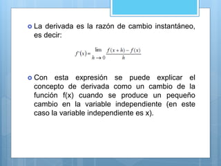  La derivada es la razón de cambio instantáneo,
es decir:
 Con esta expresión se puede explicar el
concepto de derivada como un cambio de la
función f(x) cuando se produce un pequeño
cambio en la variable independiente (en este
caso la variable independiente es x).
 