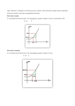 Após sabermos a definição de derivada iremos explicar sobre derivada recuada (lateral esquerda),
derivada centrada e derivada avançada(lateral direita).
Derivada recuada
É o resultado da divisão da tgθ = lim f(x)-f(x-h) , quando a função f é real, e seu domínio é Df.
h→0 h
Derivada Avançada
É o resultado da divisão do tg θ= lim f(x+h)-f(x), quando a função f é real.
h→0 h
 
