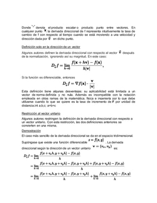 Donde denota el producto escalar o producto punto entre vectores. En
cualquier punto , la derivada direccional de f representa intuitivamente la tasa de
cambio de f con respecto al tiempo cuando se está moviendo a una velocidad y
dirección dada por en dicho punto.
Definición solo en la dirección de un vector
Algunos autores definen la derivada direccional con respecto al vector después
de la normalización, ignorando así su magnitud. En este caso:
Si la función es diferenciable, entonces
Esta definición tiene algunas desventajas: su aplicabilidad está limitada a un
vector de norma definida y no nula. Además es incompatible con la notación
empleada en otras ramas de la matemática, física e ingeniería por lo que debe
utilizarse cuando lo que se quiere es la tasa de incremento de F por unidad de
distancia.int a,b,c; a+b=c
Restricción al vector unitario
Algunos autores restringen la definición de la derivada direccional con respecto a
un vector unitario. Con esta restricción, las dos definiciones anteriores se
convierten en una misma.
Demostración
El caso más sencillo de la derivada direccional se da en el espacio tridimensional.
Supóngase que existe una función diferenciable . La derivada
direccional según la dirección de un vector unitario es:
 