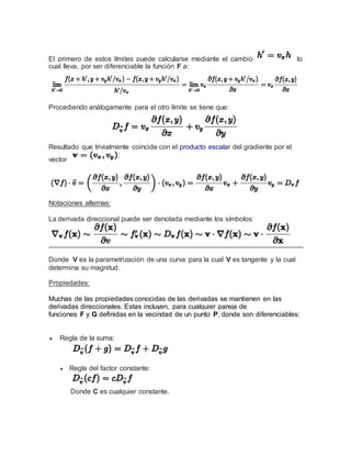 El primero de estos límites puede calcularse mediante el cambio lo
cual lleva, por ser diferenciable la función F a:
Procediendo análogamente para el otro límite se tiene que:
Resultado que trivialmente coincide con el producto escalar del gradiente por el
vector
Notaciones alternas:
La derivada direccional puede ser denotada mediante los símbolos:
Donde V es la parametrización de una curva para la cual V es tangente y la cual
determina su magnitud.
Propiedades:
Muchas de las propiedades conocidas de las derivadas se mantienen en las
derivadas direccionales. Estas incluyen, para cualquier pareja de
funciones F y G definidas en la vecindad de un punto P, donde son diferenciables:
 Regla de la suma:
 Regla del factor constante:
Donde C es cualquier constante.
 