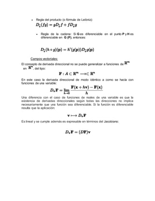  Regla del producto (o fórmula de Leibniz):
 Regla de la cadena: Si G es diferenciable en el punto P y H es
diferenciable en G (P), entonces:
Campos vectoriales:
El concepto de derivada direccional no se puede generalizar a funciones de
en , del tipo:
En este caso la derivada direccional de modo idéntico a como se hacía con
funciones de una variable:
Una diferencia con el caso de funciones de reales de una variable es que la
existencia de derivadas direccionales según todas las direcciones no implica
necesariamente que una función sea diferenciable. Si la función es diferenciable
resulta que la aplicación:
Es lineal y se cumple además es expresable en términos del Jacobiano:
 