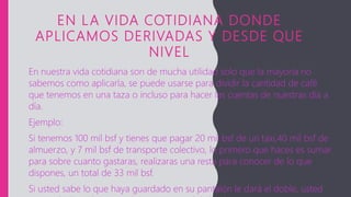 EN LA VIDA COTIDIANA DONDE
APLICAMOS DERIVADAS Y DESDE QUE
NIVEL
En nuestra vida cotidiana son de mucha utilidad solo que la mayoría no
sabemos como aplicarla, se puede usarse para dividir la cantidad de café
que tenemos en una taza o incluso para hacer las cuentas de nuestras día a
día.
Ejemplo:
Si tenemos 100 mil bsf y tienes que pagar 20 mil bsf de un taxi,40 mil bsf de
almuerzo, y 7 mil bsf de transporte colectivo, lo primero que haces es sumar
para sobre cuanto gastaras, realizaras una resta para conocer de lo que
dispones, un total de 33 mil bsf.
Si usted sabe lo que haya guardado en su pantalón le dará el doble, usted
 