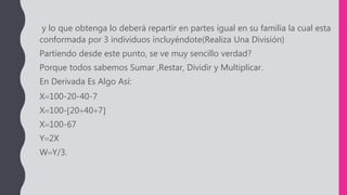 y lo que obtenga lo deberá repartir en partes igual en su familia la cual esta
conformada por 3 individuos incluyéndote(Realiza Una División)
Partiendo desde este punto, se ve muy sencillo verdad?
Porque todos sabemos Sumar ,Restar, Dividir y Multiplicar.
En Derivada Es Algo Así:
X100-20-40-7
X100-20407
X100-67
Y2X
WY/3.
 