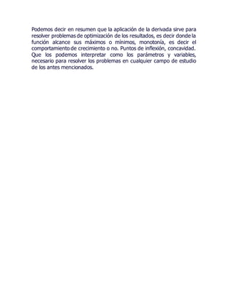 Podemos decir en resumen que la aplicación de la derivada sirve para
resolver problemas de optimización de los resultados, es decir donde la
función alcance sus máximos o mínimos, monotonía, es decir el
comportamiento de crecimiento o no. Puntos de inflexión, concavidad.
Que los podemos interpretar como los parámetros y variables,
necesario para resolver los problemas en cualquier campo de estudio
de los antes mencionados.
 