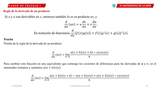 EL MATEMATICO DE LA WEBC U R S O D E C Á L C U L O I
27/04/2020 El Matemático de la web 16
Regla de la derivada de un producto
Si u y u son derivables en x, entonces también lo es su producto uv, y
𝑑
𝑑𝑥
𝑢𝑣 = 𝑢
𝑑𝑣
𝑑𝑥
+ 𝑣
𝑑𝑢
𝑑𝑥
.
En notación de funciones,
𝑑
𝑑𝑥
𝑓(𝑥 𝑔(𝑥 = 𝑓 𝑥 𝑔´ 𝑥 + 𝑔 𝑥 𝑓´ 𝑥 .
Prueba
Prueba de la regla de la derivada de un producto
𝑑
𝑑𝑥
𝑢𝑣 = lim
ℎ→0
𝑢 𝑥 + ℎ 𝑣 𝑥 + ℎ − 𝑢(𝑥 𝑣(𝑥
ℎ
Para cambiar esta fracción en una equivalente que contenga los cocientes de diferencias para las derivadas de u y v, en el
numerador restamos y sumamos 𝑢(𝑥 + ℎ 𝑣(𝑥 :
𝑑
𝑑𝑥
𝑢𝑣 = lim
ℎ→0
𝑢 𝑥 + ℎ 𝑣 𝑥 + ℎ − 𝑢 𝑥 + ℎ 𝑣 𝑥 + 𝑢 𝑥 + ℎ 𝑣 𝑥 − 𝑢(𝑥 𝑣(𝑥
ℎ
 
