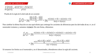 EL MATEMATICO DE LA WEBC U R S O D E C Á L C U L O I
27/04/2020 El Matemático de la web 18
𝑑
𝑑𝑥
𝑓(𝑥
𝑔(𝑥
=
𝑔 𝑥 𝑓´ 𝑥 − 𝑓 𝑥 𝑔´(𝑥
𝑔2(𝑥
.
Prueba de la regla de la derivada de un cociente
𝑑
𝑑𝑥
𝑢
𝑣
= lim
ℎ→0
𝑢(𝑥 + ℎ
𝑣(𝑥 + ℎ
−
𝑢(𝑥
𝑣(𝑥
ℎ
= lim
ℎ→0
𝑣 𝑥 𝑢 𝑥 + ℎ − 𝑢(𝑥 𝑣(𝑥 + ℎ
ℎ𝑣(𝑥 + ℎ 𝑣(𝑥
Para cambiar la última fracción en una equivalente que contenga los cocientes de diferencias para las derivadas de u y v, en el
numerador restamos y sumamos v(x)u(x). De esta forma, obtenemos
𝑑
𝑑𝑥
𝑢
𝑣
= lim
ℎ→0
𝑣 𝑥 𝑢 𝑥 + ℎ − 𝑣 𝑥 𝑢 𝑥 + 𝑣 𝑥 𝑢 𝑥 − 𝑢(𝑥 𝑣(𝑥 + ℎ
ℎ𝑣(𝑥 + ℎ 𝑣(𝑥
= lim
ℎ→0
𝑣 𝑥
𝑢 𝑥 + ℎ − 𝑢 𝑥
ℎ
− 𝑢(𝑥
𝑣 𝑥 + ℎ − 𝑣(𝑥
ℎ
𝑣(𝑥 + ℎ 𝑣(𝑥
.
Si tomamos los límites en el numerador y en el denominador, obtendremos ahora la regla del cociente.
 
