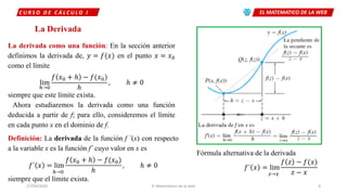 EL MATEMATICO DE LA WEBC U R S O D E C Á L C U L O I
27/04/2020 El Matemático de la web 4
La Derivada
La derivada como una función: En la sección anterior
definimos la derivada de, 𝑦 = 𝑓(𝑥 en el punto 𝑥 = 𝑥0
como el límite
lim
ℎ→0
𝑓 𝑥0 + ℎ − 𝑓(𝑥0
ℎ
, ℎ ≠ 0
siempre que este límite exista.
Ahora estudiaremos la derivada como una función
deducida a partir de f; para ello, consideremos el límite
en cada punto x en el dominio de f.
Definición: La derivada de la función f ´(x) con respecto
a la variable x es la función f´ cuyo valor en x es
𝑓´ 𝑥 = lim
ℎ→0
𝑓 𝑥0 + ℎ − 𝑓(𝑥0
ℎ
, ℎ ≠ 0
siempre que el límite exista.
Fórmula alternativa de la derivada
𝑓´ 𝑥 = lim
𝑧→𝑥
𝑓 𝑧 − 𝑓(𝑥
𝑧 − 𝑥
 