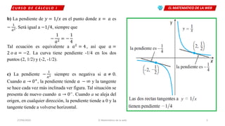 EL MATEMATICO DE LA WEBC U R S O D E C Á L C U L O I
27/04/2020 El Matemático de la web 5
b) La pendiente de 𝑦 = 1/𝑥 en el punto donde 𝑥 = 𝑎 es
−
1
𝑎2. Será igual a −1/4, siempre que
−
1
𝑎2
= −
1
4
Tal ecuación es equivalente a 𝑎2
= 4, así que 𝑎 =
2 𝑜 𝑎 = −2. La curva tiene pendiente -1/4 en los dos
puntos (2, 1/2) y (-2, -1/2).
c) La pendiente −
1
𝑎2 siempre es negativa si 𝑎 ≠ 0.
Cuando 𝑎 → 0+
, la pendiente tiende 𝑎 − ∞ y la tangente
se hace cada vez más inclinada ver figura. Tal situación se
presenta de nuevo cuando 𝑎 → 0−. Cuando a se aleja del
origen, en cualquier dirección, la pendiente tiende a 0 y la
tangente tiende a volverse horizontal.
 