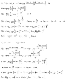 INSTITUTO UNIVERSITARIO DE TECNOLOGÍA
                                      “JOSÉ ANTONIO ANZOÁTEGUI”
                                       EL TIGRE-EDO-ANZOÁTEGUI
                                          Cátedra: Matemática II
                                    Especialidades: Mecánica - Química
                                        Lic. MSc. DÁMASO ROJAS


                                                    Log a (x + Δx) − Log a x 0
13) f ( x) = Loga x ⇒ f ′(x) = Lím                                          =                 ind
                                            Δx →0              Δx             0
                 1   ⎡      ⎡ (x + Δx) ⎤ ⎤
f ′(x) = Lím         ⎢Log a ⎢          ⎥⎥
        Δx →0   Δx   ⎣      ⎣     x    ⎦⎦
                1         ⎡    Δx ⎤
f ′(x) = Lím         Loga ⎢1 +                       x>0
         Δx →0 Δx
                          ⎣    x ⎥⎦
                                 1
f ′(x) = Loga Lím ⎡1 +         ⎤
                            Δx Δx                                Δx
                                                    Cambio t =            → Δx = tx                 Δx = 0      → t=0
                 Δx →0 ⎣     x ⎦                                  x

                                                                    ((1 + t ) )
                                                                                      1
f ′(x) = Loga Lím [1 + t ]
                                   1                                          1           x
                                       tx
                                            → f ′(x) = Loga Lím                   t
              t →0                                          t →0

                     1                 1                 1
f ′(x) = Loga Lím (1 + t ) t ⇒ f ′(x) = Loga Lím (1 + t ) t
                             1
                t →0 x                 x      t →0

                       1               1
 Pero     Lím (1 + t ) t = e ⇒ f ′(x) = Loga e
           t →0                        x


14) y = Ln ax                 f(x) = Ln ax
                                                                      ⎡ a(x + Δx) ⎤
                                                                  Ln ⎢             ⎥
                    Ln a(x + Δx) − Ln ax                              ⎣     ax     ⎦
f ′(x) = Lím                                ⇒ f ′(x) = Lím
             Δx → 0           Δx                         Δx → 0           Δx
                       ⎡ (x + Δx) ⎤                          ⎡      Δx ⎤
                    Ln ⎢           ⎥                    Ln ⎢1 +
                       ⎣     x     ⎦ ⇒ f ′( x) = Lím         ⎣       x ⎥⎦
f ′(x) = Lím
             Δx → 0       Δx                     Δx → 0         Δx


                                                                      (       )
                                                                ⎡                1
                                                                                    ⎤
                     1 ⎡           Δx ⎤                         ⎢ Ln 1 + Δx
                                                                                 Δx
                                                                                    ⎥
 f ′( x ) = Lím           Ln (1 +     ) ⎥ ⇒ f ′( x ) = Lím
              Δx → 0 Δx ⎢                                Δx → 0 ⎢                   ⎥
                        ⎣           x ⎦                                      x
                                                                ⎣                   ⎦
                       Δx
   Cambio t =               ⇒ Δx = tx ⇒ Δx → 0 t → 0
                        x
                                  1                                       1                                             1
                                                        1                             1
                      (        )                                (
 f ′(x) = Lím Ln 1 + t tx ⇒ f ′(x) = Lím Ln 1 + t t ⇒ f ′(x) = Ln Lím
               t →0                               t →0 x
                                                                          )           x t →0
                                                                                                             (1 + t )   t


                            1
                                               1                               1
           t →0
                (         )
Pero Lím 1 + t t = e ⇒ f ′( x) = Ln e
                                               x
                                                             → f ′( x) =
                                                                               x

                                                                                                                   10
E-mail: damasorojas8@gmail.com, damasorojas8@galeon.com, joeldama@yahoo.com
 