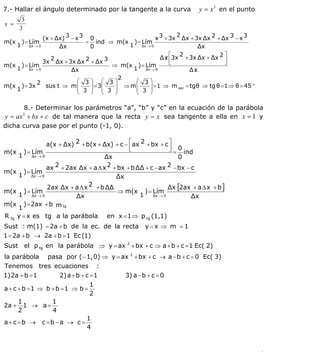 INSTITUTO UNIVERSITARIO DE TECNOLOGÍA
                                   “JOSÉ ANTONIO ANZOÁTEGUI”
                                    EL TIGRE-EDO-ANZOÁTEGUI
                                       Cátedra: Matemática II
                                 Especialidades: Mecánica - Química
                                     Lic. MSc. DÁMASO ROJAS


7.- Hallar el ángulo determinado por la tangente a la curva               y = x 3 en el punto
        3
x =
       3
                                                              2
             (x + Δx) 3 − x 3 0                      x 3 + 3x Δx + 3x Δx 2 + Δx 3 − x 3
m(x     ) = Lím               = ind ⇒ m(x ) = Lím
   1 Δx → 0        Δx          0            1 Δx → 0                   Δx
                                                       Δx ⎢⎡3x 2 + 3x Δx + Δx 2 ⎤
                2                                        /
             3x Δx + 3x Δx 2 + Δx 3                        ⎣                    ⎥
                                                                                ⎦
m(x ) = Lím                            ⇒ m(x ) = Lím
   1 Δx → 0             Δx                   1 Δx → 0              Δx/
                                          2
           2               ⎛ 3⎞ ⎛ 3⎞          ⎛ 3⎞
m(x ) = 3x    sus t ⇒ m ⎜      ⎟ ⎜      ⎟     ⎜    ⎟
                           ⎜ 3 ⎟ = 3⎜ 3 ⎟ ⇒ m ⎜ 3 ⎟ = 1 ⇒ m sec = tg θ ⇒ tg θ = 1 ⇒ θ = 45 °
   1
                           ⎝   ⎠ ⎝      ⎠     ⎝    ⎠

        8.- Determinar los parámetros “a”, “b” y “c” en la ecuación de la parábola
y = ax 2 + bx + c de tal manera que la recta y = x sea tangente a ella en x = 1 y
dicha curva pase por el punto (-1, 0).

                 a(x + Δx) 2 + b (x + Δx) + c − ⎡ ax 2 + bx + c ⎤
                                                ⎢
                                                ⎣               ⎥ 0
                                                                ⎦ = ind
m(x      ) = Lím
       1 Δx → 0                        Δx                          0
                 ax  2 + 2ax Δx + a Δ x 2 + bx + b ΔΔ + c − ax 2 − bx − c
m(x      ) = Lím
       1 Δx → 0                            Δx
                  2ax Δx + a Δ x 2 + b ΔΔ                      Δx [2ax + a Δ x + b ]
m(x      ) = Lím                            ⇒ m(x ) = Lím
       1 Δx → 0             Δx                      1 Δx → 0            Δx
m(x      ) = 2ax + b m tg
       1
R tg y = x es tg a la parábola         en x = 1 ⇒ p tg (1,1)
Sust : m(1) = 2a + b de la ec. de la recta            y=x ⇒ m =1
1 = 2a + b → 2a + b = 1 Ec (1)
Sust     el p tg en la parábola ⇒ y = ax 2 + bx + c ⇒ a + b + c = 1 Ec( 2)
la parábola        pasa por ( − 1, 0) ⇒ y = ax 2 + bx + c → a − b + c = 0 Ec( 3)
Tenemos tres ecuaciones :
1) 2a + b = 1  2) a + b + c = 1               3) a − b + c = 0
                                   1
a + c + b =1 ⇒ b + b =1 ⇒ b =
                                   2
       1        1
2a +     1 → a=
       2        4
                                   1
a+ c =b →         c =b − a → c =
                                   4



                                                                                                16
E-mail: damasorojas8@gmail.com, damasorojas8@galeon.com, joeldama@yahoo.com
 