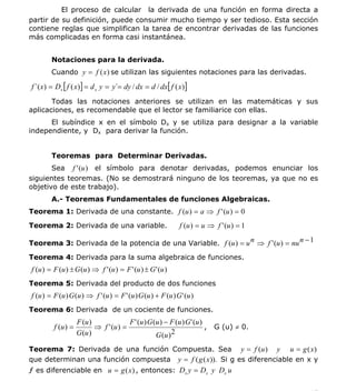 INSTITUTO UNIVERSITARIO DE TECNOLOGÍA
                                       “JOSÉ ANTONIO ANZOÁTEGUI”
                                        EL TIGRE-EDO-ANZOÁTEGUI
                                           Cátedra: Matemática II
                                     Especialidades: Mecánica - Química
                                         Lic. MSc. DÁMASO ROJAS


          El proceso de calcular la derivada de una función en forma directa a
partir de su definición, puede consumir mucho tiempo y ser tedioso. Esta sección
contiene reglas que simplifican la tarea de encontrar derivadas de las funciones
más complicadas en forma casi instantánea.


        Notaciones para la derivada.
        Cuando y = f (x ) se utilizan las siguientes notaciones para las derivadas.

f ´(x) = Dx [ f ( x)] = d x y = y´= dy / dx = d / dx[ f ( x)]
       Todas las notaciones anteriores se utilizan en las matemáticas y sus
aplicaciones, es recomendable que el lector se familiarice con ellas.
      El subíndice x en el símbolo Dx y se utiliza para designar a la variable
independiente, y Dx para derivar la función.


        Teoremas para Determinar Derivadas.
       Sea f ' (u ) el símbolo para denotar derivadas, podemos enunciar los
siguientes teoremas. (No se demostrará ninguno de los teoremas, ya que no es
objetivo de este trabajo).
        A.- Teoremas Fundamentales de funciones Algebraicas.
Teorema 1: Derivada de una constante. f (u ) = a ⇒ f ' (u ) = 0

Teorema 2: Derivada de una variable.                           f (u ) = u ⇒ f ' (u ) = 1

Teorema 3: Derivada de la potencia de una Variable. f (u ) = u n ⇒ f ' (u ) = nu n − 1

Teorema 4: Derivada para la suma algebraica de funciones.
f (u ) = F (u ) ± G (u ) ⇒ f ' (u ) = F ' (u ) ± G ' (u )
Teorema 5: Derivada del producto de dos funciones
f (u ) = F (u ) G (u ) ⇒ f ' (u ) = F ' (u ) G (u ) + F (u ) G ' (u )
Teorema 6: Derivada de un cociente de funciones.
                    F (u )              F ' (u ) G (u ) − F (u ) G ' (u )
         f (u ) =          ⇒ f ' (u ) =                                   , G (u) ≠ 0.
                    G (u )                          G (u ) 2
Teorema 7: Derivada de una función Compuesta. Sea y = f (u ) y u = g ( x )
que determinan una función compuesta y = f ( g ( x )). Si g es diferenciable en x y
ƒ es diferenciable en u = g (x ) , entonces: Dx y = Dx y Dx u


                                                                                           17
E-mail: damasorojas8@gmail.com, damasorojas8@galeon.com, joeldama@yahoo.com
 