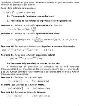 INSTITUTO UNIVERSITARIO DE TECNOLOGÍA
                                           “JOSÉ ANTONIO ANZOÁTEGUI”
                                            EL TIGRE-EDO-ANZOÁTEGUI
                                               Cátedra: Matemática II
                                         Especialidades: Mecánica - Química
                                             Lic. MSc. DÁMASO ROJAS

Una de las aplicaciones principales del teorema anterior es para desarrollar otras
fórmulas de derivación, por ejemplo:
Regla de la potencia para funciones.

f (u ) = [ F (u )]n ⇒ f ' (u ) = n[ F (u )]F ' (u )
        B.- Teoremas de funciones trascendentales.

        a.- Teoremas de las funciones Exponenciales y Logarítmicas.

Teorema 8: Derivada de la función logaritmo natural. F(u) > 0
                                                     F ' (u )
         f (u ) = Ln[ F (u )] ⇒ f ' (u ) =
                                                     F (u )
Teorema 9: Derivada de la función logaritmo de base a de u.

                                                F ' (u )
         f (u ) = Log [ F (u )] ⇒ f ' (u ) =                 , para u =F(u) ≠ 0, ( a > 0 , a ≠ 1)
                     a                       F (u ) Ln ( a )

Teorema 10: Derivada para las funciones logaritmo y exponencial generales.
              F (u )                    F (u )
 f (u ) = a            ⇒ f ' (u ) = a            Ln(a) F ' (u )            (a>0)

Teorema 11: Regla para la función exponencial natural.
                            F (u )                     F (u )
               f (u ) = e            ⇒ f ' (u ) = e             F ' (u )

        b.- Teoremas Trigonométricos para la Derivación.
      A continuación se presentan las derivadas de las seis funciones
trigonométricas. En el enunciado de los teoremas se supone que u = g (x ), donde
g es una función derivable y x se restringe a los valores para los que la función
trigonométrica está definida.
Teorema 12: Derivada de la función seno.
         f (u ) = Sen[F (u )]            →            f ´(u ) = (cos u ) F´(u )
Teorema 13: Derivada de la función coseno.
          f (u ) = Cos[F (u )]             →           f ´(u ) = ( Sen u ) F´(u )
Teorema 14: Derivada de la función tangente.
         f (u ) = Tag [F (u )]            →            f ´(u ) = ( Sec 2 u ) F ´(u )




                                                                                                    18
E-mail: damasorojas8@gmail.com, damasorojas8@galeon.com, joeldama@yahoo.com
 