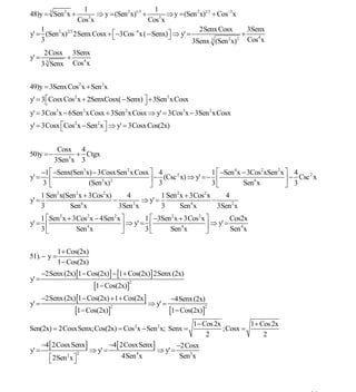 INSTITUTO UNIVERSITARIO DE TECNOLOGÍA
                                          “JOSÉ ANTONIO ANZOÁTEGUI”
                                           EL TIGRE-EDO-ANZOÁTEGUI
                                              Cátedra: Matemática II
                                        Especialidades: Mecánica - Química
                                            Lic. MSc. DÁMASO ROJAS


                     1                          1
48)y = 3 Sen 2 x +     3
                         ⇒ y = (Sen 2 x)1/3 +       ⇒ y = (Sen 2 x)1/3 + Cos−3x
                   Cos x                      Cos3x
    1                                                           2Senx Cosx        3Senx
y' = (Sen 2 x)2/3 2Senx Cosx + ⎡−3Cos−4 x ( − Senx)⎤ ⇒ y' =
                               ⎣                    ⎦                           +    4
    3                                                        3Senx 3 (Sen x) Cos x
                                                                            2 2


        2Cosx 3Senx
y' =           +   4
       3 3 Senx Cos x


49)y = 3Senx Cos2 x + Sen3x
y' = 3 ⎡Cosx Cos2 x + 2SenxCosx( − Senx) ⎤ + 3Sen 2 x Cosx
       ⎣                                 ⎦
y' = 3Cos3x − 6Sen 2 x Cosx + 3Sen 2 x Cosx ⇒ y' = 3Cos3x − 3Sen 2 x Cosx
y' = 3Cosx ⎡Cos2 x − Sen 2 x ⎤ ⇒ y' = 3Cosx Cos(2x)
           ⎣                 ⎦

            Cosx 4
50)y =−          + Ctgx
           3Sen3x 3
       −1 ⎡ −Senx(Sen3x) − 3CosxSen 2 x Cosx ⎤ 4                  1 ⎡ −Sen 4 x − 3Cos2 xSen 2 x ⎤ 4
y' =                                           − (Csc 2 x) ⇒ y' =− ⎢                            ⎥ − 3 Csc x
                                                                                                         2

       3⎢ ⎣            (Sen3x)2              ⎥ 3
                                             ⎦                    3⎣           Sen6 x           ⎦
       1 Sen 2 x(Sen 2 x + 3Cos2 x)     4           1 Sen 2 x + 3Cos2 x     4
y' =                    6
                                    −     2
                                             ⇒ y' =             4
                                                                        −
       3          Sen x               3Sen x        3       Sen x         3Sen 2 x
    1 ⎡ Sen 2 x + 3Cos2 x − 4Sen 2 x ⎤       1 ⎡ −3Sen 2 x + 3Cos2 x ⎤        Cos2x
y' = ⎢                4              ⎥ ⇒ y' = ⎢             4        ⎥ ⇒ y' = Sen 4 x
    3⎣             Sen x             ⎦       3⎣       Sen x          ⎦

             1 + Cos(2x)
51). − y =
             1 − Cos(2x)
       −2Senx (2x) [1 − Cos(2x)] − [1 + Cos(2x)] 2Senx (2x)
y' =
                            [1− Cos(2x)]
                                          2


       −2Senx (2x) [1 − Cos(2x) + 1 + Cos(2x ]            −4Senx (2x)
y' =                                             ⇒ y' =
                    [1 − Cos(2x)]                         [1 − Cos(2x)]
                                    2                                 2



                                                                  1 − Cos 2x         1 + Cos 2x
Sen(2x) = 2CosxSenx;Cos(2x) = Cos2 x − Sen 2 x; Senx =                       ;Cosx =
                                                                       2                  2
       −4[ 2CosxSenx]               −4[ 2CosxSenx ]        −2Cosx
y' =                  2
                           ⇒ y' =            4
                                                    ⇒ y' =
          ⎡2Sen x ⎤
                2                        4Sen x             Sen3x
          ⎣       ⎦



                                                                                                        27
E-mail: damasorojas8@gmail.com, damasorojas8@galeon.com, joeldama@yahoo.com
 