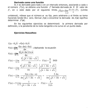 INSTITUTO UNIVERSITARIO DE TECNOLOGÍA
                                        “JOSÉ ANTONIO ANZOÁTEGUI”
                                         EL TIGRE-EDO-ANZOÁTEGUI
                                            Cátedra: Matemática II
                                      Especialidades: Mecánica - Química
                                          Lic. MSc. DÁMASO ROJAS

      Derivada como una función
      Si ƒ es derivable para todo x en un intervalo entonces, asociando a cada x
el número ƒ’(x), se obtiene una función ƒ’ llamada derivada de f. El valor de
ƒ’, en x está dado por el siguiente límite. f ′ = lím f(x + h) − f(x), (Límite
                                                     (x)                         h
                                                                           h→0
unilateral), nótese que el número x es fijo, pero arbitrario y el límite se toma
haciendo tender h a cero. Derivar ƒ(x) o encontrar la derivada de ƒ(x) significa
determinar ƒ’(x).
       En los siguientes ejercicios se determinará       la primera derivada por
definición, o la pendiente de la recta tangente a la curva en un punto dado.


       Ejercicios Resueltos:




1) y = 5 x → f(x) = 5 x
                 f(x + Δx) − f(x)
f ′(x) = Lím                      → Aplicando la ecuación
       Δx → 0          Δx

f ′(x) = Lím
                 5   (        )
                         x + Δx −5 x
        Δx → 0               Δx
                     5 ⎡ x + Δx − x ⎤    ⎦ = f ′(x) = 0 IND
f ′(x) =   Lím ⎣
           Δx → 0             Δx                      0
                  5 ⎡ x + Δx − x ⎤ ⎡ x + Δx + x ⎤
f ′(x) =   Lím ⎣                       ⎦ .⎣                ⎦
           Δx → 0            Δx            ⎡ x + Δx + x ⎤
                                           ⎣               ⎦
                          5 (x + Δx − x)                  5 Δx
f ′(x) =   Lím                                 =
           Δx → 0
                   Δx ⎡ x + Δx + x ⎤
                        ⎣                    ⎦     Δx ⎡ x + Δx +
                                                      ⎣               x⎤
                                                                       ⎦
                              1                        5
f ′(x) =   5 Lím                         = f ′(x) =
              Δx → 0    x + Δx + x                   2 x




                                                                                     3
E-mail: damasorojas8@gmail.com, damasorojas8@galeon.com, joeldama@yahoo.com
 