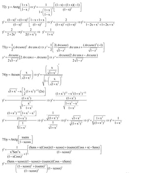 INSTITUTO UNIVERSITARIO DE TECNOLOGÍA
                                               “JOSÉ ANTONIO ANZOÁTEGUI”
                                                EL TIGRE-EDO-ANZOÁTEGUI
                                                   Cátedra: Matemática II
                                             Especialidades: Mecánica - Química
                                                 Lic. MSc. DÁMASO ROJAS


              ⎛ 1+ x ⎞                       ⎡ (1 − x) − (1 + x)( − 1) ⎤
                                              1
72) y = Arctg ⎜      ⎟ ⇒ y' =                ⎢                         ⎥
              ⎝ 1− x ⎠                                (1 − x)2
                                                     2
                                    ⎛ 1+ x ⎞ ⎣                         ⎦
                                1+ ⎜       ⎟
                                    ⎝ 1− x ⎠
     (1 − x) + (1 + x) ⎡1 − x + 1 + x ⎤
             2        2
                                                        2                           2
y' =                    ⎢ (1 − x)2 ⎥ ⇒ y' = (1 + x)2 + (1 + x)2 ⇒ y' = 1 − 2x + x 2 + 1 + 2x + x 2
           (1 − x) 2
                        ⎣             ⎦
          2                2              1
y' =            → y' =           ⇒ y' =
       2 + 2x 2
                       2(1 + x )
                              2
                                        1+ x2


       1                              1 ⎡ 2( Arcsenx)             ( Arcsenx)2 (−1) ⎤
73) y = ( Arcsenx)2 Arc cos x) ⇒ y ' = ⎢              Arc cos x +                  ⎥
       2                              2 ⎣ 1 − x2                        1 − x2     ⎦
        Arcsenx                                               Arcsenx(2 Arc cos x − Arcsenx )
y' =               [ 2 Arc cos x − Arcsenx ] ⇒ y ' =
       2 1− x    2
                                                                             2 1 − x2
                                                        ′
                                               ⎛ x ⎞
                                               ⎜       ⎟
              ⎛ x ⎞                            ⎝ 1+ x ⎠
                                                     2
74)y = Arcsen ⎜       ⎟ ⇒ y' =
              ⎝ 1+ x ⎠
                    2                                            2
                                                ⎛ x ⎞
                                             1− ⎜       ⎟
                                                ⎝ 1+ x ⎠
                                                      2


                     ⎡1                    ⎤
         1 + x 2 − x ⎢ (1 + x 2 )−1/2 (2x) ⎥
                     ⎣2                    ⎦               (1 + x 2 )1/2 − x 2 (1 + x 2 )−1/2
                    (1 + x )
                          2
                                                                       (1 + x 2 )
y' =                                              ⇒ y' =
                          x2                                         1+ x2 − x2
                      1−
                         1+ x2                                         1+ x2
       (1 + x 2 )−1/2 ⎡1 + x 2 − x 2 ⎤
                      ⎣              ⎦                1
                 (1 + x )2
                                                   (1 + x 2 ) 3          1+ x2              1+ x2             1
y' =                                     ⇒ y' =                 ⇒ y' =              ⇒ y' =           ⇒ y' =
                     1                                1                (1 + x 2 ) 3        (1 + x )
                                                                                                 2 3
                                                                                                            1+ x2
                  1+ x2                             1+ x2


               ⎡ xsenx ⎤
75)y = Arctg ⎢
               ⎣1 − xcosx ⎥⎦
            1          ⎡ (Senx + x(Cosx))(1 − xcosx) + (xsenx)(Cosx + x( − Senx) ⎤
y' =                   ⎢                                                         ⎥
         2
       x Sen x2
                                                (1 − xcosx)2
                    +1 ⎣                                                         ⎦
     (1 − xCosx)2
     (Senx + xcosx)(1 − xcosx) + (xsenx)(Cosx − xSenx)
y' =
            ⎛ (1 − xcosx)2 + (xsenx)2 ⎞
                                      ⎟ (1 − xcosx)
                                                    2
            ⎜
            ⎝       (1 − xcosx)2      ⎠
                                                                                                                    34
E-mail: damasorojas8@gmail.com, damasorojas8@galeon.com, joeldama@yahoo.com
 