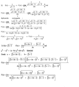 INSTITUTO UNIVERSITARIO DE TECNOLOGÍA
                                           “JOSÉ ANTONIO ANZOÁTEGUI”
                                            EL TIGRE-EDO-ANZOÁTEGUI
                                               Cátedra: Matemática II
                                         Especialidades: Mecánica - Química
                                             Lic. MSc. DÁMASO ROJAS

                                                         1                 1
                                                                      −
                      1                              x + Δx − 3            x −3        0
2)    f(x) =                   ⇒ f ′(x) = Lím                                      =     ind
                     x −3                  Δx → 0           Δx                         0
                     x −3 −         x + Δx − 3
                      x + Δx − 3 x − 3                            x −3 −       x + Δx − 3
f ′(x) = Lím
           Δx → 0           Δx
                                                 = Lím
                                                    Δx → 0
                                                             Δx   [   x + Δx − 3       x −3    ]
                             1
Aplicando             conjugada :
                      ( x −3 −       x + Δx − 3 ) ⎡ x − 3 +               x + Δx − 3 ⎤
f ′(x) = Lím
           Δx → 0
                     Δx    [                        ⎢
                                                     ]
                               x + Δx − 3 x − 3 ⎢ x − 3 +
                                                    ⎣
                                                                                     ⎥
                                                                          x + Δx − 3 ⎥
                                                                                     ⎦
                                     x − 3 − x − Δx + 3
f ′(x) = Lím
           Δx → 0
                       [
                    Δx (x − 3 ) x + Δx − 3 + (x + Δx − 3 ) x − 3               ]
                                1
f ′(x) =
           (x − 3 ) (x − 3 ) + (x − 3 ) (x − 3 )
                           1                                               1
f ′(x) =                                         ⇒ f ′(x) =
             ( x − 3 )3 + ( x − 3 )3                              2   (x   − 3)
                                                                                   3


                            3 x +Δx−2 − 3 x−2 0
3) f(x) = 3 x−2                f′(x) = Lím   = ind
                       Δx→0          Δx       0
a3 − b3 = (a −b) (a2+ab+b2) Identidad
Donde: a = 3( x+Δx−2) ; b = 3 x−2

             ⎡3( x +Δx−2) − 3 x−2⎤ ⎡3( x + Δx − 2)2 + 3( x + Δx − 2) 3 x − 2 + 3( x − 2)2⎤
             ⎢
             ⎣                   ⎥⎢
                                 ⎦⎣                                                      ⎥
                                                                                         ⎦
f′(x) = Lím
        Δx→0              ⎡                                                    ⎤
                       Δx⎢3( x + Δx − 2)2 + 3( x + Δx − 2) 3 x − 2 + 3( x − 2)2⎥
                          ⎢
                          ⎣                                                    ⎥
                                                                               ⎦
                                       3(( x + Δx − 2))3 − 3( x − 2)3
f′(x) = Lím
           Δx→      ⎡                                                     ⎤
                  Δx⎢3( x + Δx − 2)2 + 3( x + Δx − 2) 3 x − 2 + 3( x − 2)2⎥
              0


                    ⎣                                                     ⎦


                                                                                                   4
E-mail: damasorojas8@gmail.com, damasorojas8@galeon.com, joeldama@yahoo.com
 